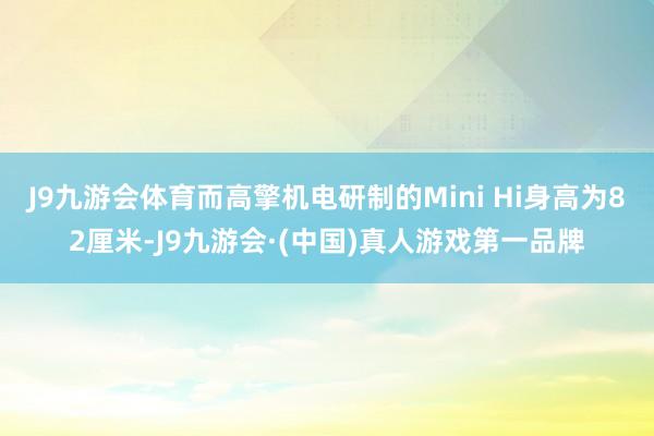 J9九游会体育而高擎机电研制的Mini Hi身高为82厘米-J9九游会·(中国)真人游戏第一品牌