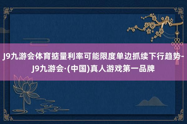 J9九游会体育掂量利率可能限度单边抓续下行趋势-J9九游会·(中国)真人游戏第一品牌