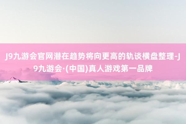 J9九游会官网潜在趋势将向更高的轨谈横盘整理-J9九游会·(中国)真人游戏第一品牌