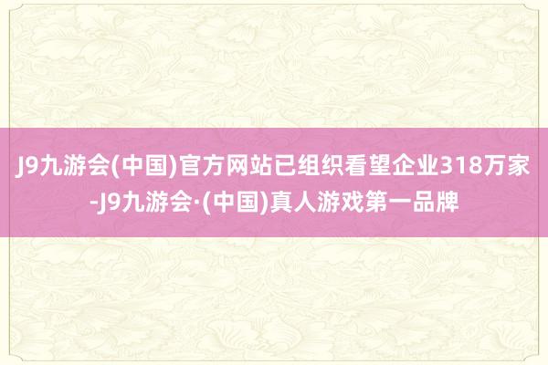 J9九游会(中国)官方网站已组织看望企业318万家-J9九游会·(中国)真人游戏第一品牌