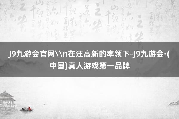 J9九游会官网\n在汪高新的率领下-J9九游会·(中国)真人游戏第一品牌
