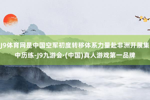 J9体育网是中国空军初度转移体系力量赴非洲开展集中历练-J9九游会·(中国)真人游戏第一品牌