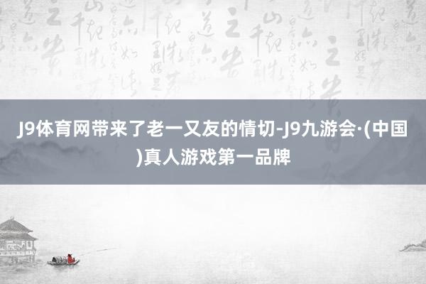 J9体育网带来了老一又友的情切-J9九游会·(中国)真人游戏第一品牌