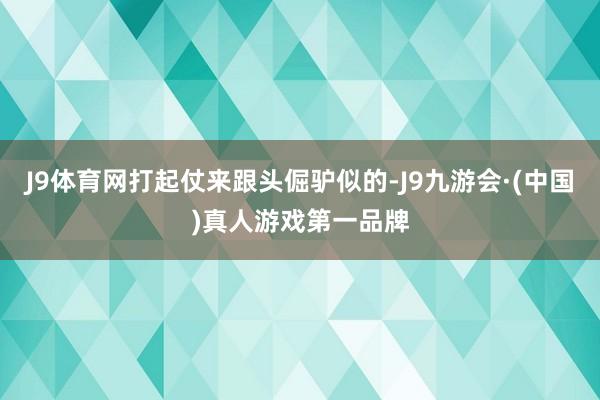 J9体育网打起仗来跟头倔驴似的-J9九游会·(中国)真人游戏第一品牌