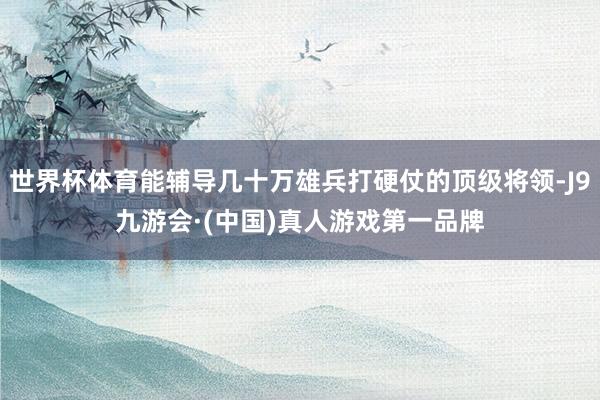 世界杯体育能辅导几十万雄兵打硬仗的顶级将领-J9九游会·(中国)真人游戏第一品牌
