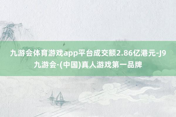 九游会体育游戏app平台成交额2.86亿港元-J9九游会·(中国)真人游戏第一品牌