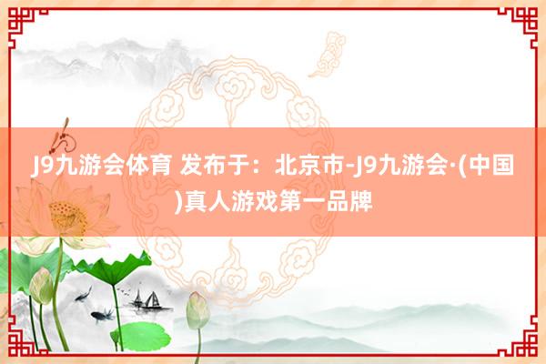 J9九游会体育 发布于：北京市-J9九游会·(中国)真人游戏第一品牌