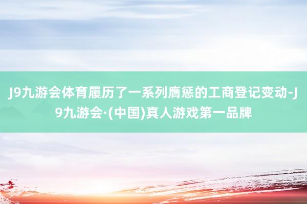J9九游会体育履历了一系列膺惩的工商登记变动-J9九游会·(中国)真人游戏第一品牌