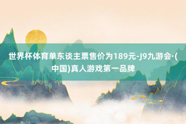 世界杯体育单东谈主票售价为189元-J9九游会·(中国)真人游戏第一品牌