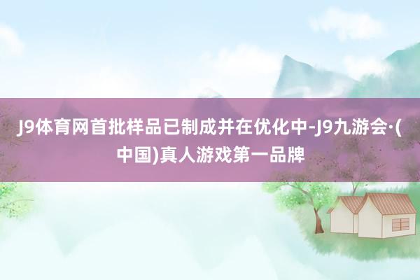 J9体育网首批样品已制成并在优化中-J9九游会·(中国)真人游戏第一品牌