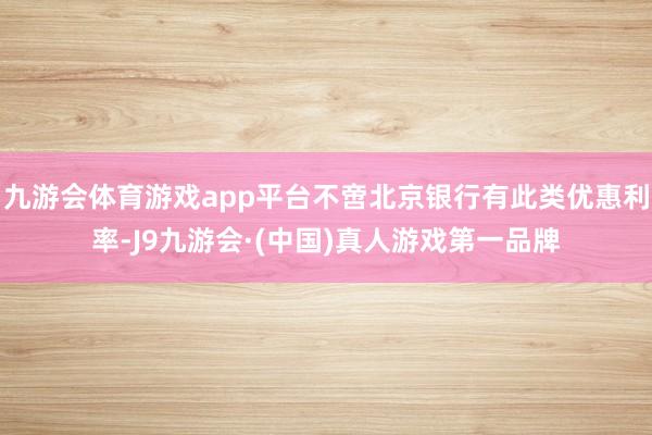 九游会体育游戏app平台不啻北京银行有此类优惠利率-J9九游会·(中国)真人游戏第一品牌