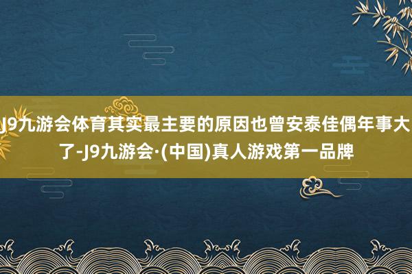 J9九游会体育其实最主要的原因也曾安泰佳偶年事大了-J9九游会·(中国)真人游戏第一品牌
