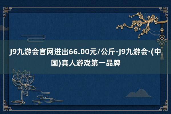 J9九游会官网进出66.00元/公斤-J9九游会·(中国)真人游戏第一品牌