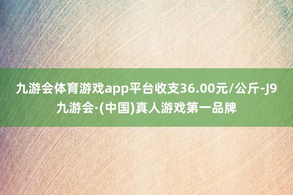 九游会体育游戏app平台收支36.00元/公斤-J9九游会·(中国)真人游戏第一品牌