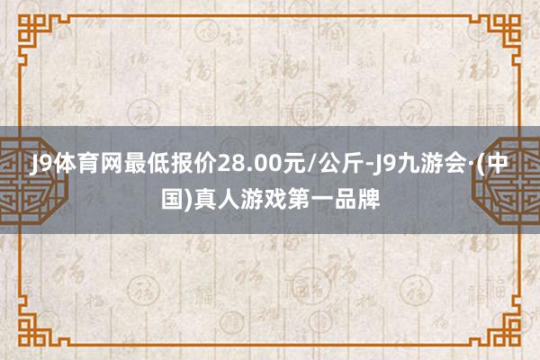 J9体育网最低报价28.00元/公斤-J9九游会·(中国)真人游戏第一品牌