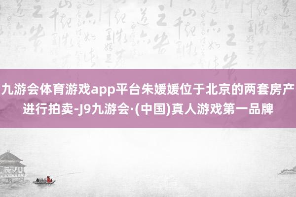 九游会体育游戏app平台朱媛媛位于北京的两套房产进行拍卖-J9九游会·(中国)真人游戏第一品牌
