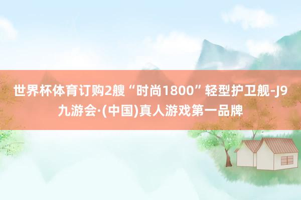 世界杯体育订购2艘“时尚1800”轻型护卫舰-J9九游会·(中国)真人游戏第一品牌
