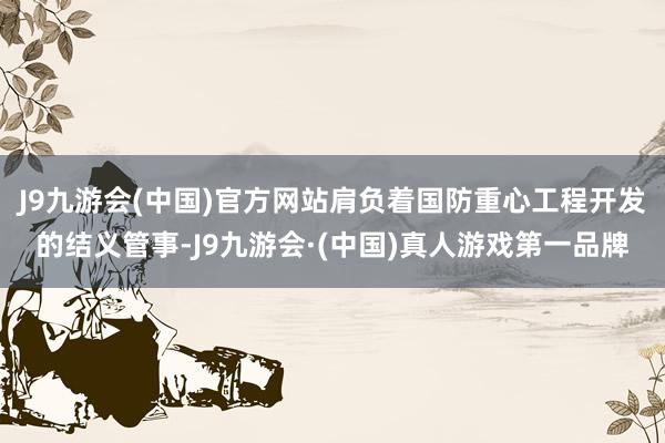 J9九游会(中国)官方网站肩负着国防重心工程开发的结义管事-J9九游会·(中国)真人游戏第一品牌