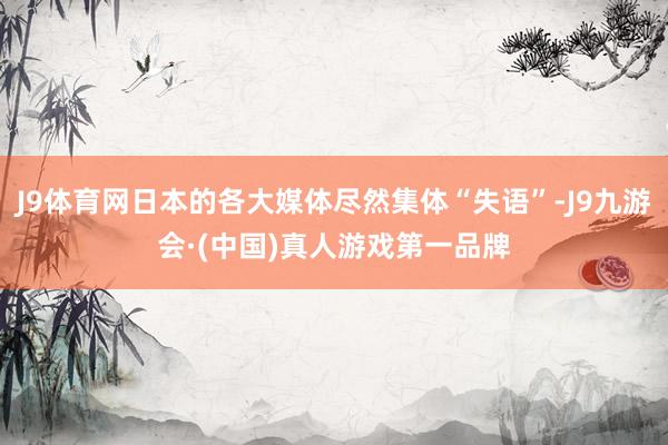 J9体育网日本的各大媒体尽然集体“失语”-J9九游会·(中国)真人游戏第一品牌
