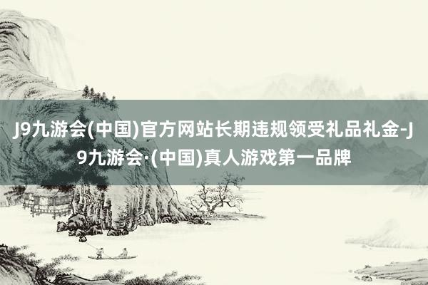J9九游会(中国)官方网站长期违规领受礼品礼金-J9九游会·(中国)真人游戏第一品牌