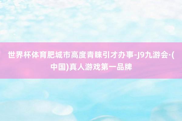 世界杯体育肥城市高度青睐引才办事-J9九游会·(中国)真人游戏第一品牌