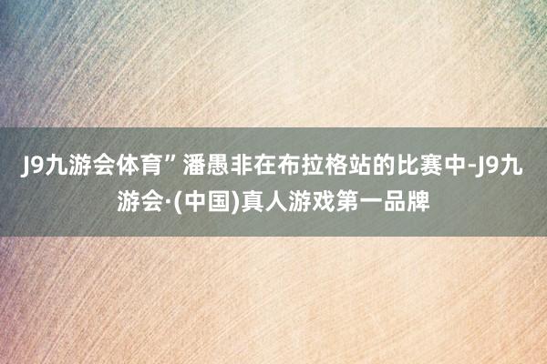 J9九游会体育”潘愚非在布拉格站的比赛中-J9九游会·(中国)真人游戏第一品牌