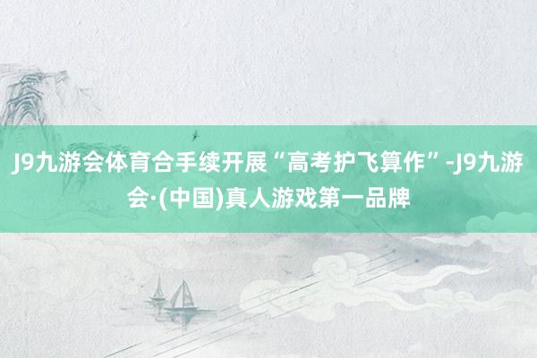 J9九游会体育合手续开展“高考护飞算作”-J9九游会·(中国)真人游戏第一品牌