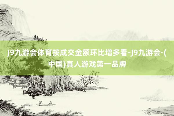 J9九游会体育按成交金额环比增多看-J9九游会·(中国)真人游戏第一品牌