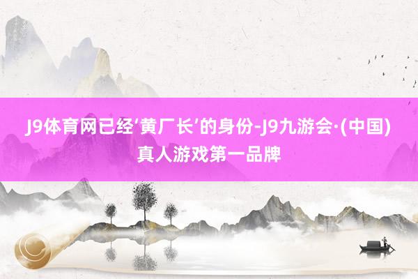 J9体育网已经‘黄厂长’的身份-J9九游会·(中国)真人游戏第一品牌
