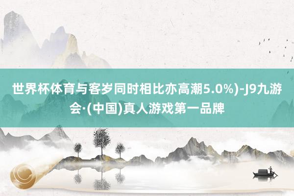 世界杯体育与客岁同时相比亦高潮5.0%)-J9九游会·(中国)真人游戏第一品牌