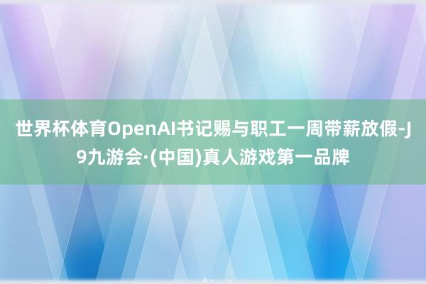 世界杯体育OpenAI书记赐与职工一周带薪放假-J9九游会·(中国)真人游戏第一品牌