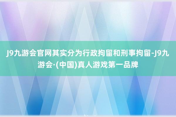 J9九游会官网其实分为行政拘留和刑事拘留-J9九游会·(中国)真人游戏第一品牌