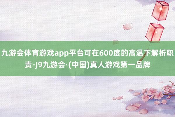 九游会体育游戏app平台可在600度的高温下解析职责-J9九游会·(中国)真人游戏第一品牌