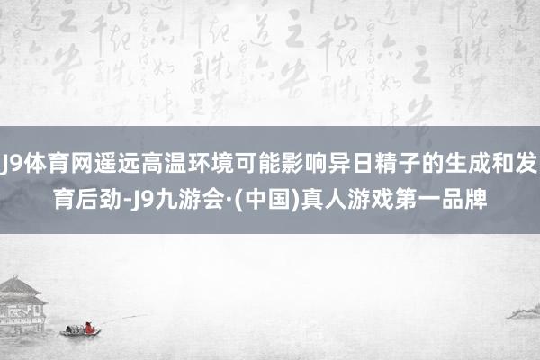 J9体育网遥远高温环境可能影响异日精子的生成和发育后劲-J9九游会·(中国)真人游戏第一品牌