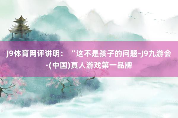 J9体育网评讲明： “这不是孩子的问题-J9九游会·(中国)真人游戏第一品牌