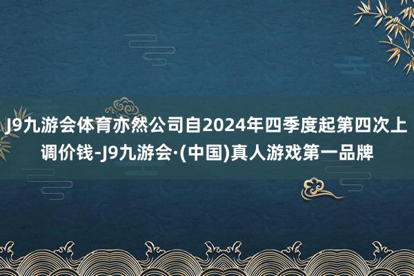 J9九游会体育亦然公司自2024年四季度起第四次上调价钱-J9九游会·(中国)真人游戏第一品牌