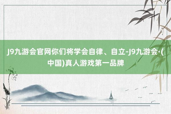 J9九游会官网你们将学会自律、自立-J9九游会·(中国)真人游戏第一品牌