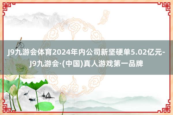 J9九游会体育2024年内公司新坚硬单5.02亿元-J9九游会·(中国)真人游戏第一品牌