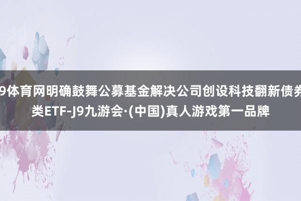 J9体育网明确鼓舞公募基金解决公司创设科技翻新债券类ETF-J9九游会·(中国)真人游戏第一品牌