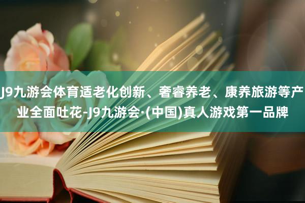 J9九游会体育适老化创新、奢睿养老、康养旅游等产业全面吐花-J9九游会·(中国)真人游戏第一品牌