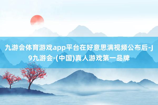 九游会体育游戏app平台在好意思满视频公布后-J9九游会·(中国)真人游戏第一品牌