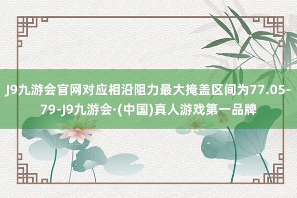 J9九游会官网对应相沿阻力最大掩盖区间为77.05-79-J9九游会·(中国)真人游戏第一品牌