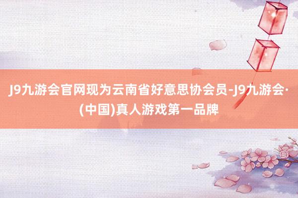 J9九游会官网现为云南省好意思协会员-J9九游会·(中国)真人游戏第一品牌