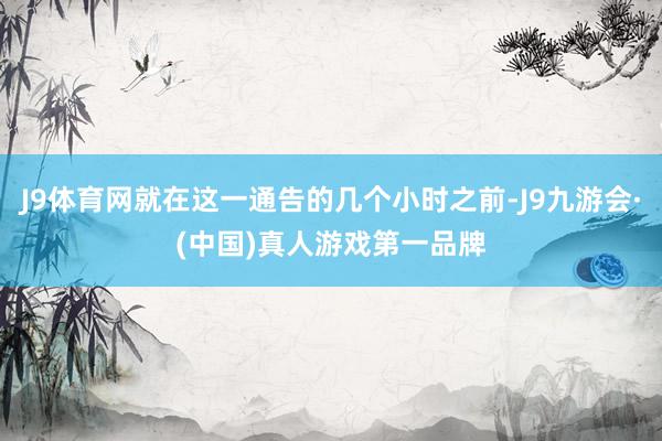 J9体育网就在这一通告的几个小时之前-J9九游会·(中国)真人游戏第一品牌