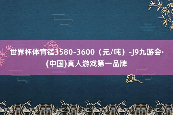 世界杯体育锰3580-3600（元/吨）-J9九游会·(中国)真人游戏第一品牌