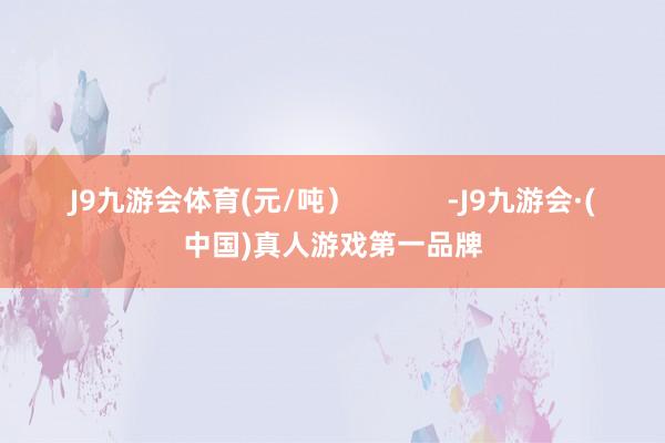 J9九游会体育(元/吨）            -J9九游会·(中国)真人游戏第一品牌