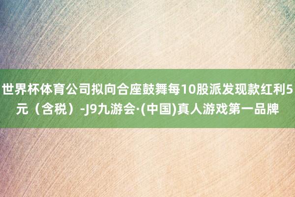 世界杯体育公司拟向合座鼓舞每10股派发现款红利5元（含税）-J9九游会·(中国)真人游戏第一品牌