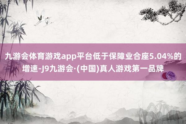 九游会体育游戏app平台低于保障业合座5.04%的增速-J9九游会·(中国)真人游戏第一品牌