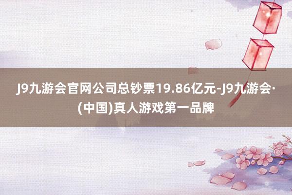 J9九游会官网公司总钞票19.86亿元-J9九游会·(中国)真人游戏第一品牌