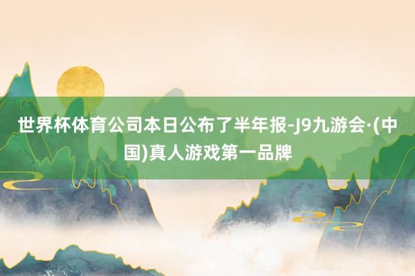 世界杯体育公司本日公布了半年报-J9九游会·(中国)真人游戏第一品牌
